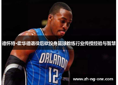 德怀特·霍华德退役后欲投身篮球教练行业传授经验与智慧