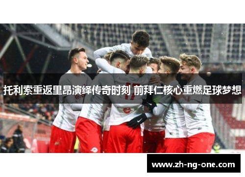 托利索重返里昂演绎传奇时刻 前拜仁核心重燃足球梦想 托利索重返里昂演绎传奇时刻 前拜仁核心重燃足球梦想