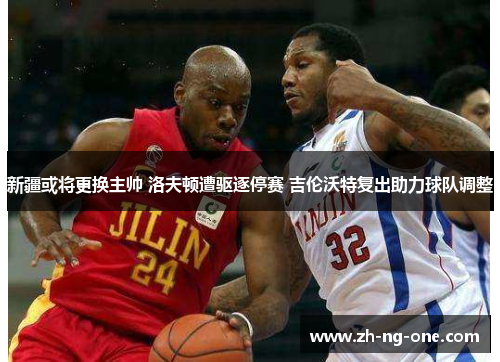 新疆或将更换主帅 洛夫顿遭驱逐停赛 吉伦沃特复出助力球队调整 新疆或将更换主帅 洛夫顿遭驱逐停赛 吉伦沃特复出助力球队调整