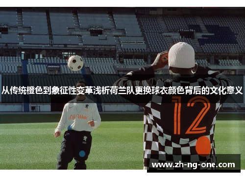 从传统橙色到象征性变革浅析荷兰队更换球衣颜色背后的文化意义