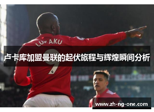 卢卡库加盟曼联的起伏旅程与辉煌瞬间分析 卢卡库加盟曼联的起伏旅程与辉煌瞬间分析