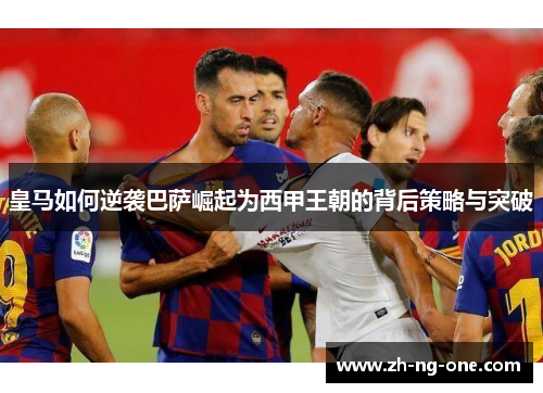 皇马如何逆袭巴萨崛起为西甲王朝的背后策略与突破 皇马如何逆袭巴萨崛起为西甲王朝的背后策略与突破