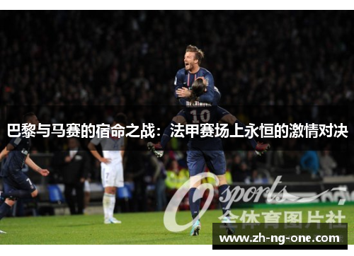 巴黎与马赛的宿命之战:法甲赛场上永恒的激情对决 巴黎与马赛的宿命之战:法甲赛场上永恒的激情对决
