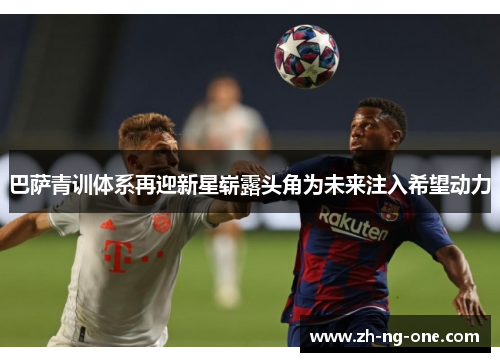 巴萨青训体系再迎新星崭露头角为未来注入希望动力