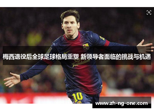 梅西退役后全球足球格局重塑 新领导者面临的挑战与机遇