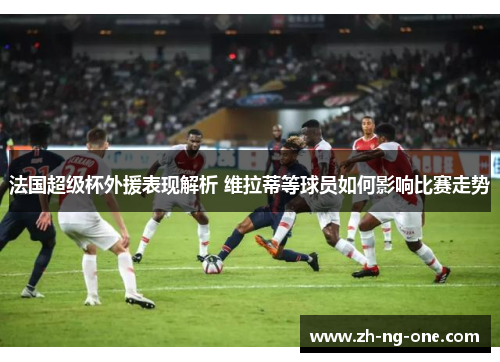 法国超级杯外援表现解析 维拉蒂等球员如何影响比赛走势 法国超级杯外援表现解析 维拉蒂等球员如何影响比赛走势