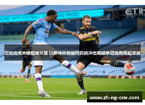 压哨完成关键租借交易 以斯特林驰援阿森纳冲击英超争冠格局再起波澜