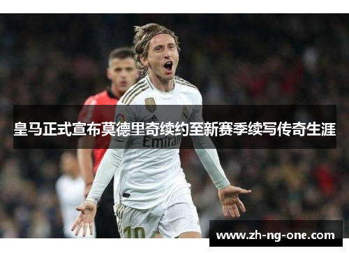 皇马正式宣布莫德里奇续约至新赛季续写传奇生涯