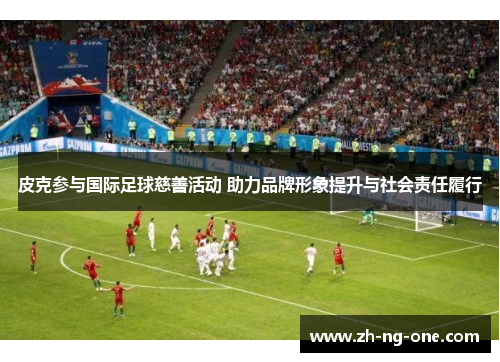 皮克参与国际足球慈善活动 助力品牌形象提升与社会责任履行