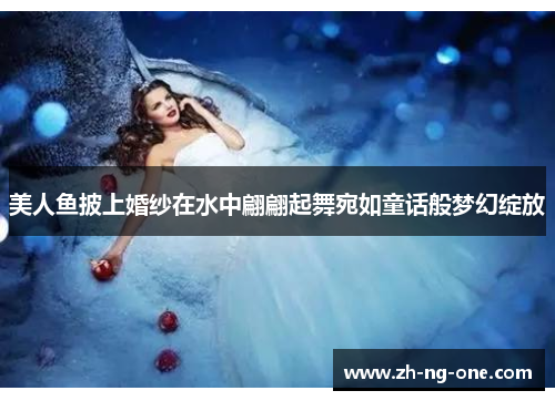 美人鱼披上婚纱在水中翩翩起舞宛如童话般梦幻绽放