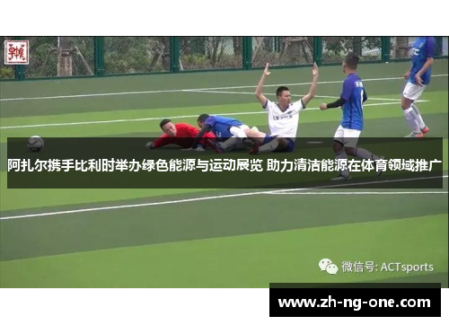 阿扎尔携手比利时举办绿色能源与运动展览 助力清洁能源在体育领域推广 阿扎尔携手比利时举办绿色能源与运动展览 助力清洁能源在体育领域推广