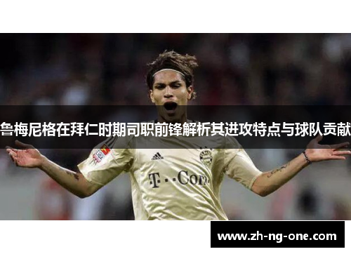 鲁梅尼格在拜仁时期司职前锋解析其进攻特点与球队贡献